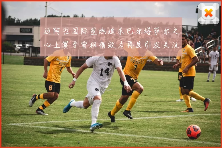 迈阿密国际重燃追求巴尔塔萨尔之心上赛季曾租借效力再度引发关注