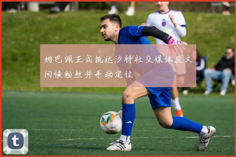 姆巴佩正式抵达沙特社交媒体发文问候粉丝并手动定位