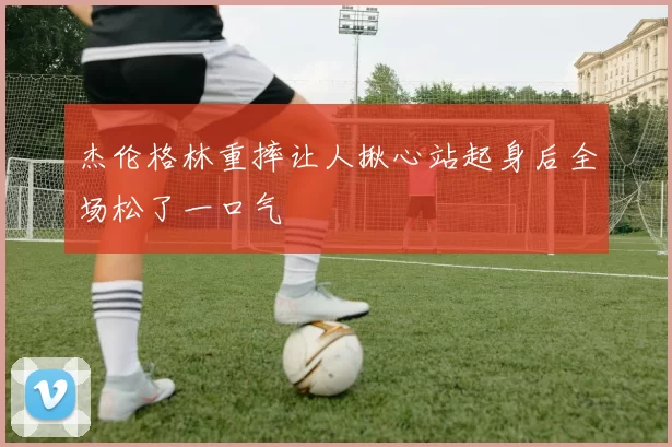 杰伦格林重摔让人揪心站起身后全场松了一口气