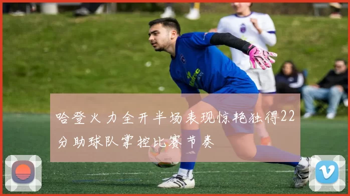 哈登火力全开半场表现惊艳独得22分助球队掌控比赛节奏