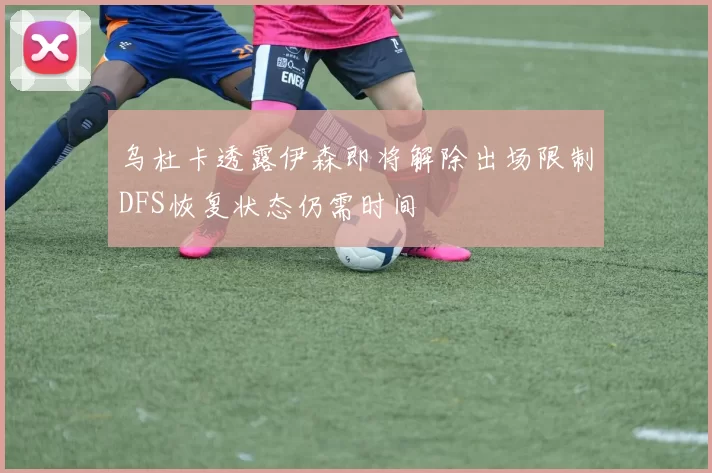 乌杜卡透露伊森即将解除出场限制DFS恢复状态仍需时间
