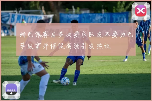 姆巴佩赛后多次要求队友不要为巴萨鼓掌并催促离场引发热议