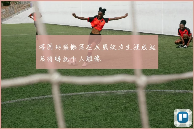 塔图姆感慨若在灰熊效力生涯成就或将铸就个人雕像