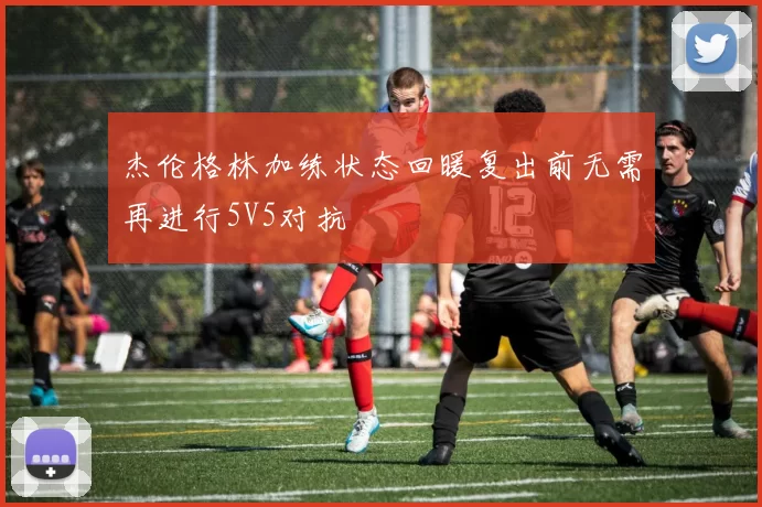 杰伦格林加练状态回暖复出前无需再进行5V5对抗