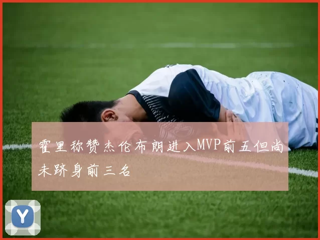 霍里称赞杰伦布朗进入MVP前五但尚未跻身前三名
