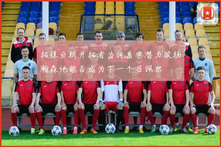 拓媒分析开拓者为何看中潜力股杨瀚森他能否成为下一个吕佩尔