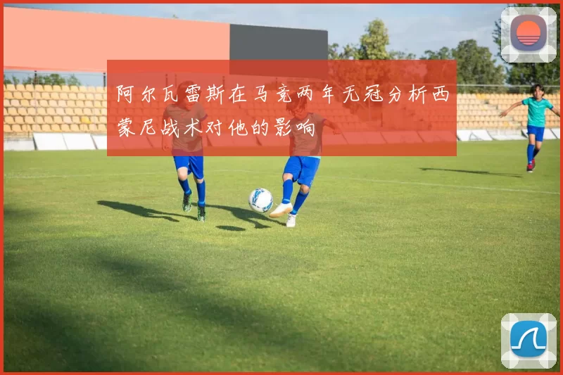 阿尔瓦雷斯在马竞两年无冠分析西蒙尼战术对他的影响